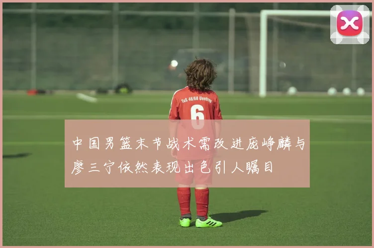 中国男篮末节战术需改进庞峥麟与廖三宁依然表现出色引人瞩目