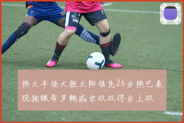 热火半场大胜太阳领先26分热巴表现抢眼希罗鲍威尔双双得分上双