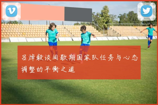 吕焯毅谈间歇期国家队任务与心态调整的平衡之道