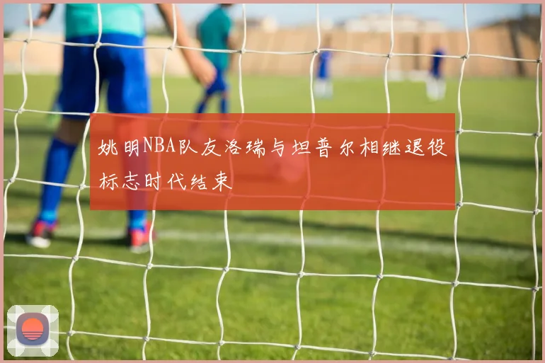 姚明NBA队友洛瑞与坦普尔相继退役标志时代结束