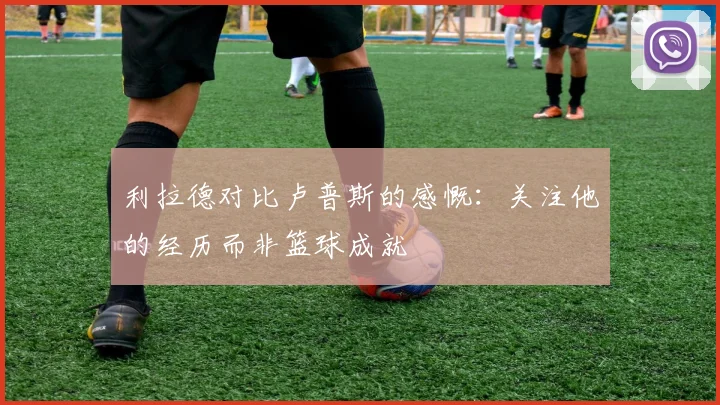 利拉德对比卢普斯的感慨：关注他的经历而非篮球成就