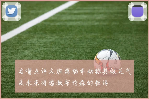 名嘴点评文班离场举动称其缺乏气度未来将感激布伦森的教诲