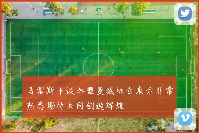 马雷斯卡谈加盟曼城机会表示非常熟悉期待共同创造辉煌