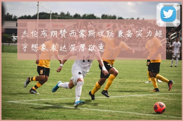 杰伦布朗赞西蒙斯攻防兼备实力超乎想象表达深厚敬意