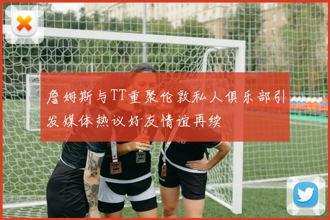 詹姆斯与TT重聚伦敦私人俱乐部引发媒体热议好友情谊再续