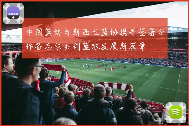 中国篮协与新西兰篮协携手签署合作备忘录共创篮球发展新篇章