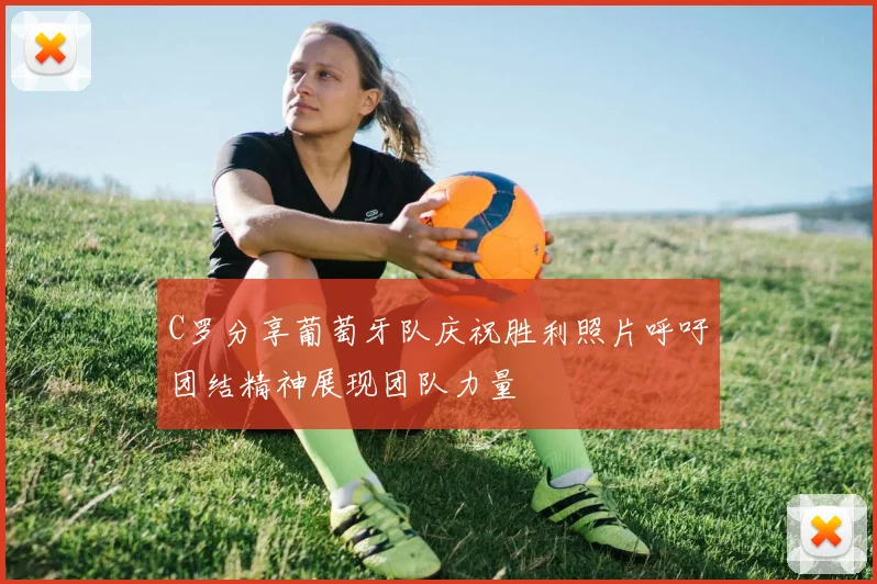 C罗分享葡萄牙队庆祝胜利照片呼吁团结精神展现团队力量
