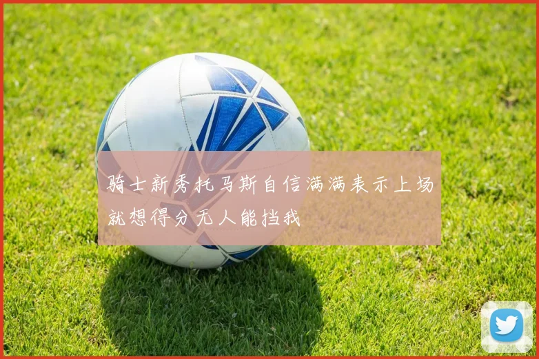 骑士新秀托马斯自信满满表示上场就想得分无人能挡我