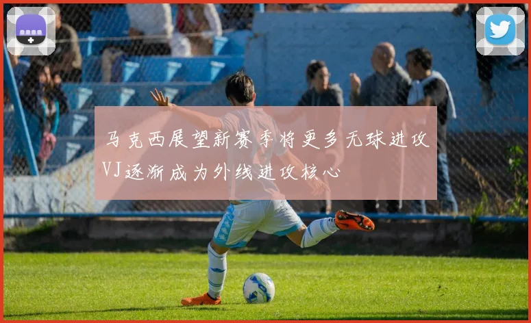 马克西展望新赛季将更多无球进攻VJ逐渐成为外线进攻核心