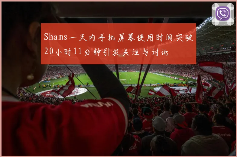 Shams一天内手机屏幕使用时间突破20小时11分钟引发关注与讨论