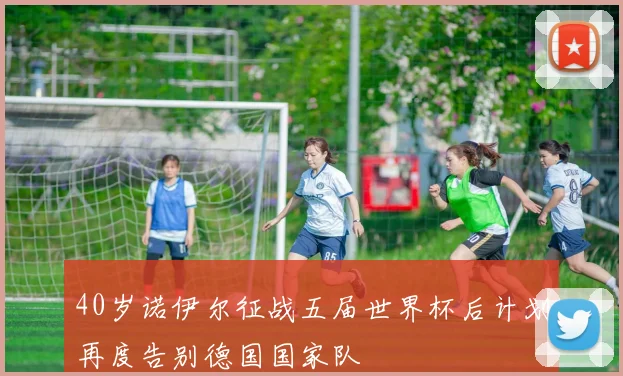 40岁诺伊尔征战五届世界杯后计划再度告别德国国家队