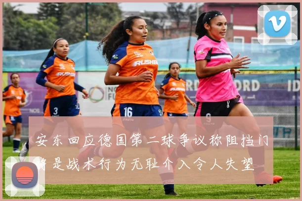 安东回应德国第二球争议称阻挡门将是战术行为无耻介入令人失望