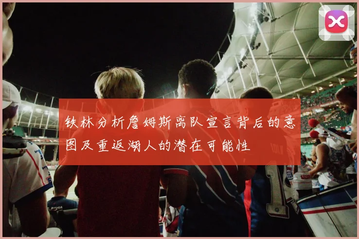 铁林分析詹姆斯离队宣言背后的意图及重返湖人的潜在可能性