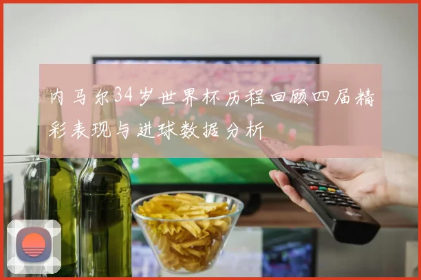 内马尔34岁世界杯历程回顾四届精彩表现与进球数据分析