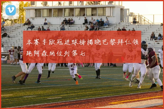 本赛季欧冠进球榜揭晓巴黎拜仁领跑阿森纳位列第七