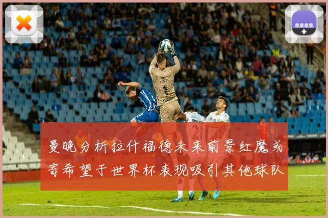 曼晚分析拉什福德未来前景红魔或寄希望于世界杯表现吸引其他球队