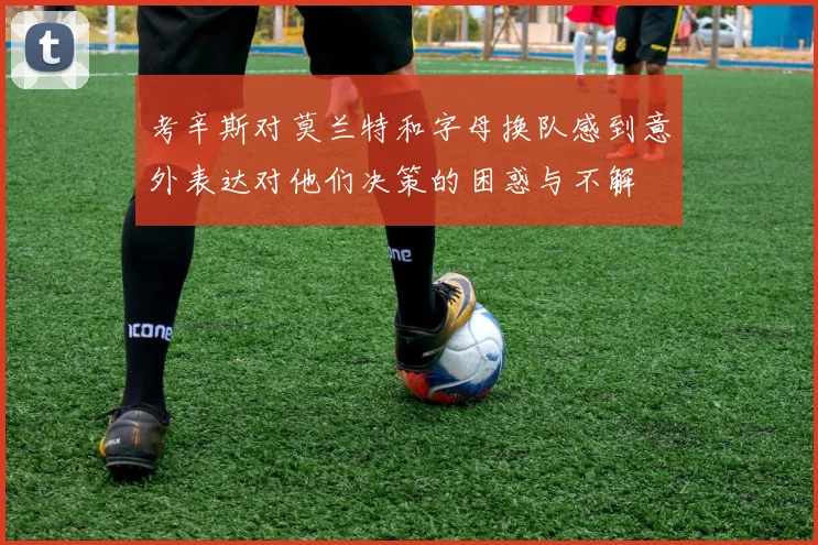 考辛斯对莫兰特和字母换队感到意外表达对他们决策的困惑与不解