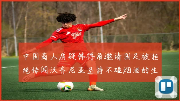 中国商人质疑佛得角邀请国足被拒绝传闻沃齐尼亚坚持不碰烟酒的生活方式