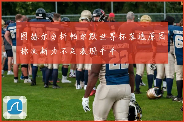 图赫尔分析帕尔默世界杯落选原因称决断力不足表现平平