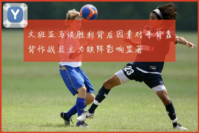 文班亚马谈胜利背后因素对手背靠背作战且主力缺阵影响显著