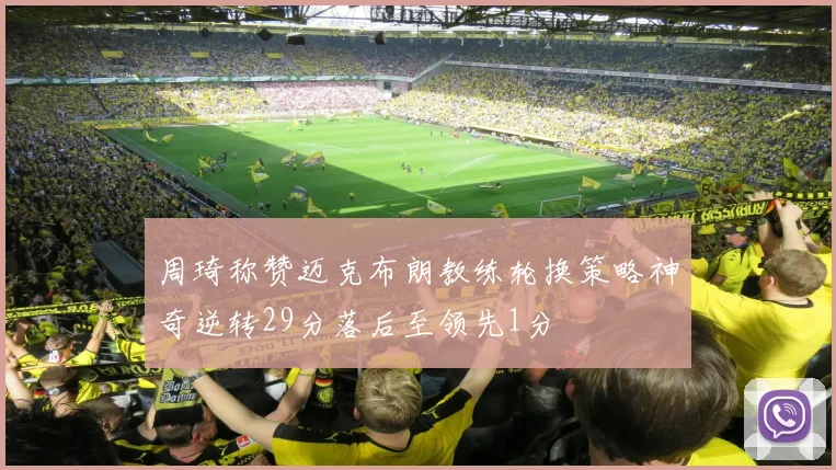 周琦称赞迈克布朗教练轮换策略神奇逆转29分落后至领先1分