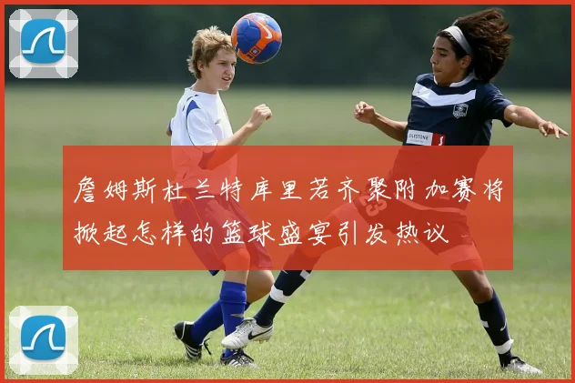 詹姆斯杜兰特库里若齐聚附加赛将掀起怎样的篮球盛宴引发热议