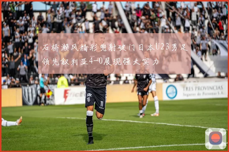 石桥濑风精彩兜射破门日本U23男足领先叙利亚4-0展现强大实力